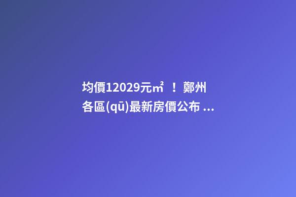 均價12029元/㎡！鄭州各區(qū)最新房價公布！購房前需要注意哪些事？